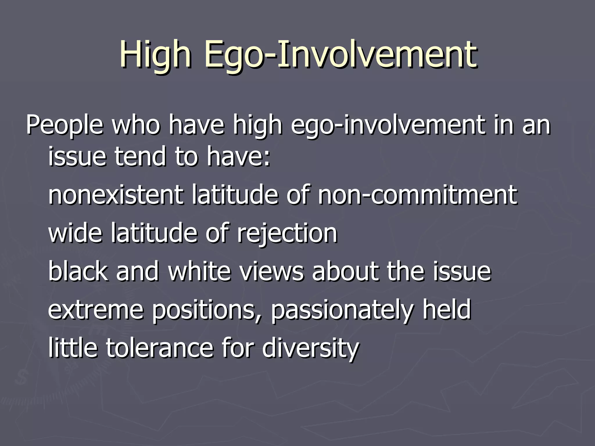 High Ego-Involvement People who have high ego-involvement in an issue tend to have: nonexistent latitude of non-commitment wide latitude of rejection black and white views about the issue extreme positions, passionately held little tolerance for diversity 