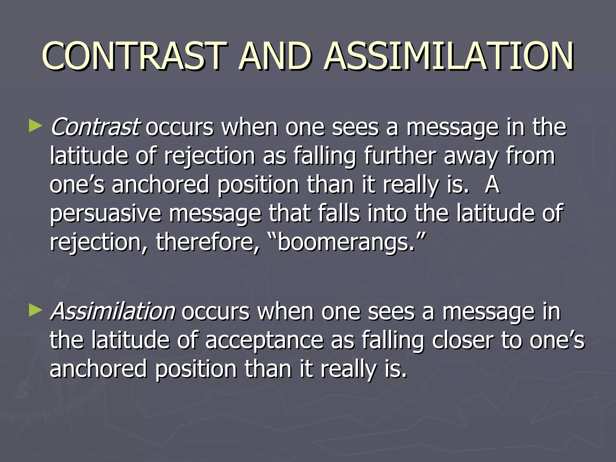 CONTRAST AND ASSIMILATION Contrast  occurs when one sees a message in the latitude of rejection as falling further away from one’s anchored position than it really is.  A persuasive message that falls into the latitude of rejection, therefore, “boomerangs.” Assimilation  occurs when one sees a message in the latitude of acceptance as falling closer to one’s anchored position than it really is.  