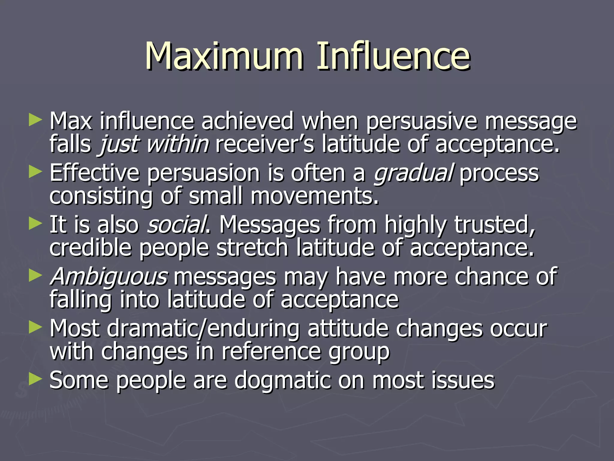 Maximum Influence Max influence achieved when persuasive message falls  just within  receiver’s latitude of acceptance. Effective persuasion is often a  gradual  process consisting of small movements. It is also  social . Messages from highly trusted, credible people stretch latitude of acceptance. Ambiguous  messages may have more chance of falling into latitude of acceptance Most dramatic/enduring attitude changes occur with changes in reference group Some people are dogmatic on most issues 