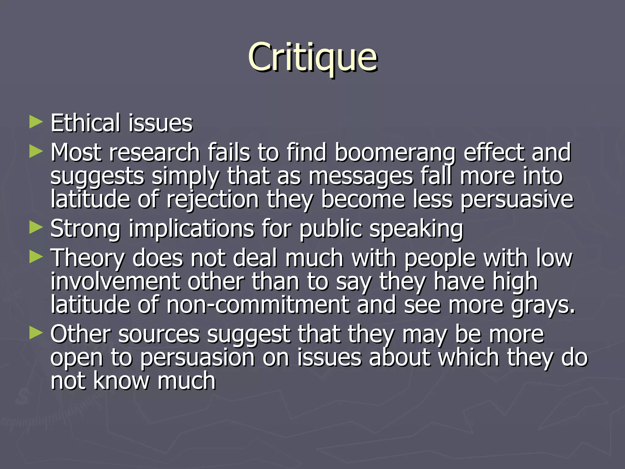 Critique Ethical issues Most research fails to find boomerang effect and suggests simply that as messages fall more into latitude of rejection they become less persuasive Strong implications for public speaking Theory does not deal much with people with low involvement other than to say they have high latitude of non-commitment and see more grays. Other sources suggest that they may be more open to persuasion on issues about which they do not know much 