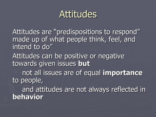 Attitudes Attitudes are “predispositions to respond” made up of what people think, feel, and intend to do” Attitudes can be positive or negative towards given issues  but   not all issues are of equal  importance  to people,  and attitudes are not always reflected in  behavior 