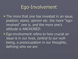 Ego-Involvement The more that one has invested in an issue, position, stand, opinion etc. the more “ego-involved” one is, and the more one’s attitude is ANCHORED.  Ego-involvement refers to how crucial an issue is in our lives, central to our well-being, a preoccupation in our thoughts, defining who we are 