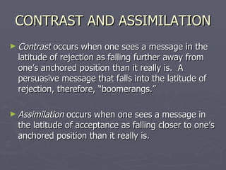 CONTRAST AND ASSIMILATION Contrast  occurs when one sees a message in the latitude of rejection as falling further away from one’s anchored position than it really is.  A persuasive message that falls into the latitude of rejection, therefore, “boomerangs.” Assimilation  occurs when one sees a message in the latitude of acceptance as falling closer to one’s anchored position than it really is.  