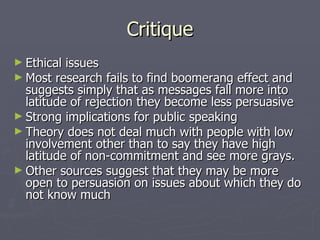 Critique Ethical issues Most research fails to find boomerang effect and suggests simply that as messages fall more into latitude of rejection they become less persuasive Strong implications for public speaking Theory does not deal much with people with low involvement other than to say they have high latitude of non-commitment and see more grays. Other sources suggest that they may be more open to persuasion on issues about which they do not know much 