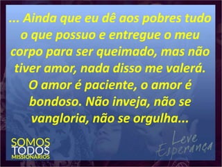 ... Ainda que eu dê aos pobres tudo
o que possuo e entregue o meu
corpo para ser queimado, mas não
tiver amor, nada disso me valerá.
O amor é paciente, o amor é
bondoso. Não inveja, não se
vangloria, não se orgulha...
 