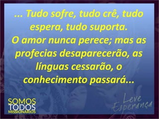 ... Tudo sofre, tudo crê, tudo
espera, tudo suporta.
O amor nunca perece; mas as
profecias desaparecerão, as
línguas cessarão, o
conhecimento passará...
 