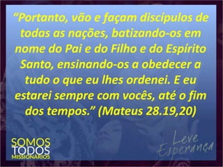 “Portanto, vão e façam discípulos de
todas as nações, batizando-os em
nome do Pai e do Filho e do Espírito
Santo, ensinando-os a obedecer a
tudo o que eu lhes ordenei. E eu
estarei sempre com vocês, até o fim
dos tempos.” (Mateus 28.19,20)
 
