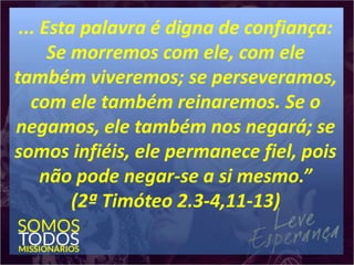 ... Esta palavra é digna de confiança:
Se morremos com ele, com ele
também viveremos; se perseveramos,
com ele também reinaremos. Se o
negamos, ele também nos negará; se
somos infiéis, ele permanece fiel, pois
não pode negar-se a si mesmo.”
(2ª Timóteo 2.3-4,11-13)
 