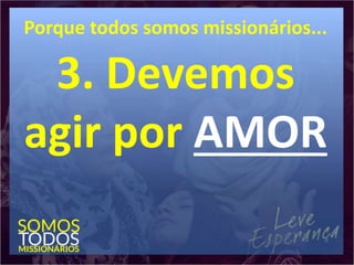 Porque todos somos missionários...
3. Devemos
agir por AMOR
 