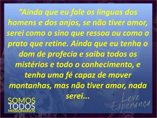 “Ainda que eu fale as línguas dos
homens e dos anjos, se não tiver amor,
serei como o sino que ressoa ou como o
prato que retine. Ainda que eu tenha o
dom de profecia e saiba todos os
mistérios e todo o conhecimento, e
tenha uma fé capaz de mover
montanhas, mas não tiver amor, nada
serei...
 