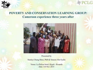 POVERTY AND CONSERVATION LEARNING GROUP:
Cameroon experience three years after
Presented by
Stanley Chung Dinsi, PhD & Simeon Abe Eyebe
Venue: La Palisse hotel, Kigali - Rwanda
Date: 4-6 Nov 2015
 
