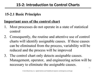 © John Wiley & Sons, Inc. Applied Statistics and Probability for Engineers, by Montgomery and Runger.
15-2.1 Basic Principles
Important uses of the control chart
1. Most processes do not operate in a state of statistical
control
2. Consequently, the routine and attentive use of control
charts will identify assignable causes. If these causes
can be eliminated from the process, variability will be
reduced and the process will be improved
3. The control chart only detects assignable causes.
Management, operator, and engineering action will be
necessary to eliminate the assignable causes.
15-2: Introduction to Control Charts
11
 