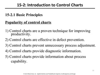 © John Wiley & Sons, Inc. Applied Statistics and Probability for Engineers, by Montgomery and Runger.
15-2.1 Basic Principles
Popularity of control charts
1) Control charts are a proven technique for improving
productivity.
2) Control charts are effective in defect prevention.
3) Control charts prevent unnecessary process adjustment.
4) Control charts provide diagnostic information.
5) Control charts provide information about process
capability.
15-2: Introduction to Control Charts
13
 
