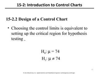 © John Wiley & Sons, Inc. Applied Statistics and Probability for Engineers, by Montgomery and Runger.
15-2.2 Design of a Control Chart
• Choosing the control limits is equivalent to
setting up the critical region for hypothesis
testing
H0: µ = 74
H1: µ ≠ 74
15-2: Introduction to Control Charts
17
 
