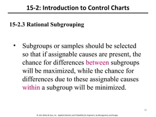 © John Wiley & Sons, Inc. Applied Statistics and Probability for Engineers, by Montgomery and Runger.
15-2.3 Rational Subgrouping
15-2: Introduction to Control Charts
• Subgroups or samples should be selected
so that if assignable causes are present, the
chance for differences between subgroups
will be maximized, while the chance for
differences due to these assignable causes
within a subgroup will be minimized.
18
 