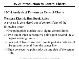 © John Wiley & Sons, Inc. Applied Statistics and Probability for Engineers, by Montgomery and Runger.
15-2.4 Analysis of Patterns on Control Charts
15-2: Introduction to Control Charts
Western Electric Handbook Rules
A process is considered out of control if any of the
following occur:
1) One point plots outside the 3-sigma control limits.
2) Two out of three consecutive points plot beyond the 2-
sigma warning limits.
3) Four out of five consecutive points plot at a distance of
1-sigma or beyond from the center line.
4) Eight consecutive points plot on one side of the center
line.
24
 