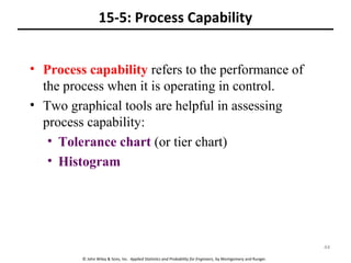 © John Wiley & Sons, Inc. Applied Statistics and Probability for Engineers, by Montgomery and Runger.
15-5: Process Capability
• Process capability refers to the performance of
the process when it is operating in control.
• Two graphical tools are helpful in assessing
process capability:
• Tolerance chart (or tier chart)
• Histogram
44
 