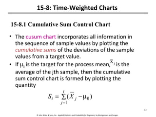 © John Wiley & Sons, Inc. Applied Statistics and Probability for Engineers, by Montgomery and Runger.
15-8: Time-Weighted Charts
• The cusum chart incorporates all information in
the sequence of sample values by plotting the
cumulative sums of the deviations of the sample
values from a target value.
• If µ0 is the target for the process mean, is the
average of the jth sample, then the cumulative
sum control chart is formed by plotting the
quantity
jx
∑ µ−=
=
i
j
ji XS
1
0 )(
15-8.1 Cumulative Sum Control Chart
62
 