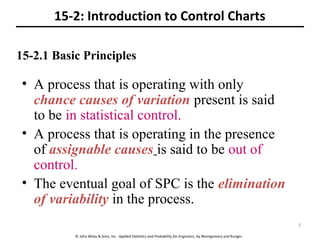 © John Wiley & Sons, Inc. Applied Statistics and Probability for Engineers, by Montgomery and Runger.
15-2: Introduction to Control Charts
• A process that is operating with only
chance causes of variation present is said
to be in statistical control.
• A process that is operating in the presence
of assignable causes is said to be out of
control.
• The eventual goal of SPC is the elimination
of variability in the process.
15-2.1 Basic Principles
7
 