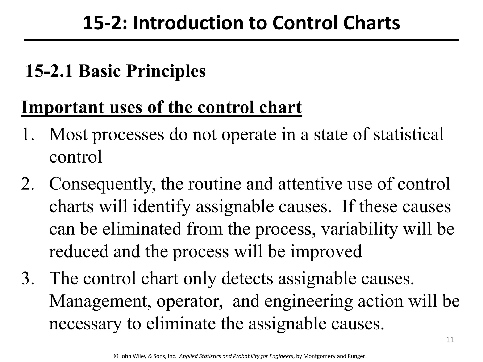 © John Wiley & Sons, Inc. Applied Statistics and Probability for Engineers, by Montgomery and Runger.
15-2.1 Basic Principles
Important uses of the control chart
1. Most processes do not operate in a state of statistical
control
2. Consequently, the routine and attentive use of control
charts will identify assignable causes. If these causes
can be eliminated from the process, variability will be
reduced and the process will be improved
3. The control chart only detects assignable causes.
Management, operator, and engineering action will be
necessary to eliminate the assignable causes.
15-2: Introduction to Control Charts
11
 