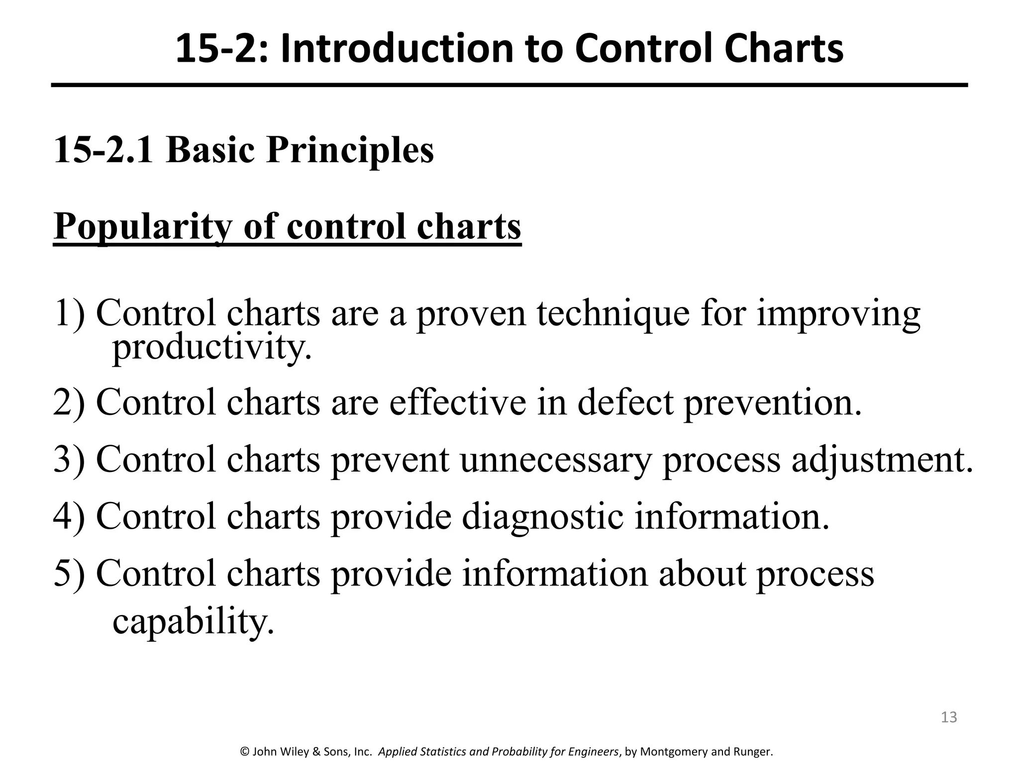 © John Wiley & Sons, Inc. Applied Statistics and Probability for Engineers, by Montgomery and Runger.
15-2.1 Basic Principles
Popularity of control charts
1) Control charts are a proven technique for improving
productivity.
2) Control charts are effective in defect prevention.
3) Control charts prevent unnecessary process adjustment.
4) Control charts provide diagnostic information.
5) Control charts provide information about process
capability.
15-2: Introduction to Control Charts
13
 