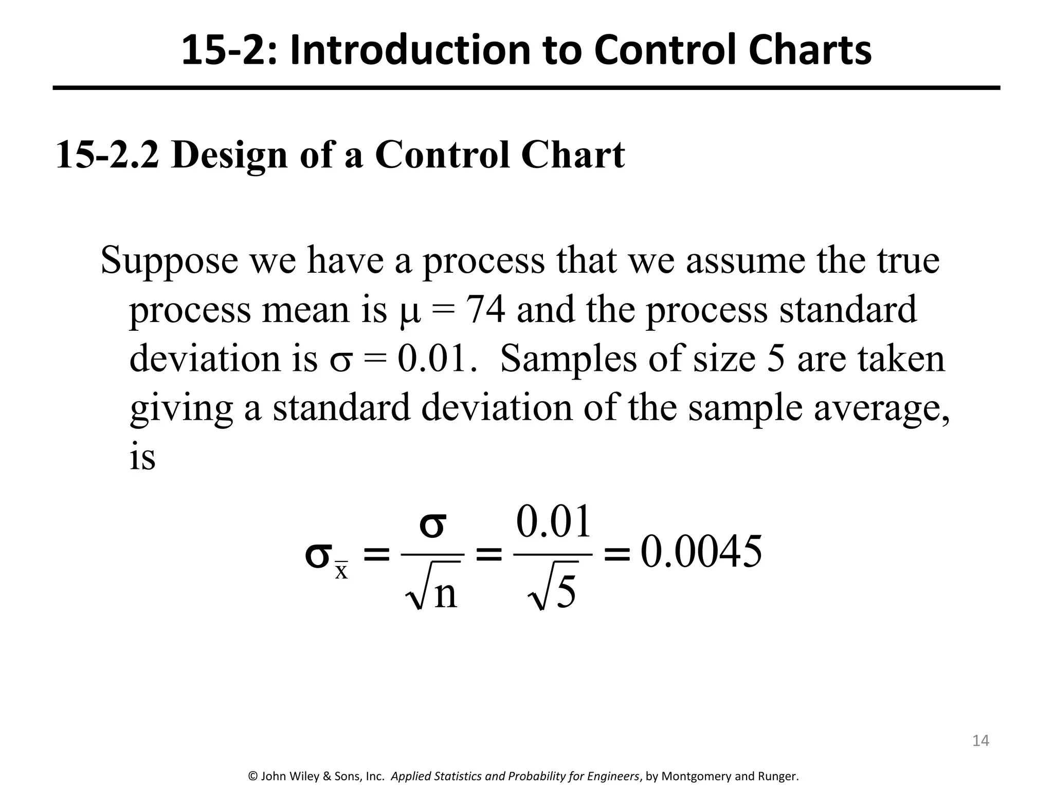 © John Wiley & Sons, Inc. Applied Statistics and Probability for Engineers, by Montgomery and Runger.
15-2.2 Design of a Control Chart
Suppose we have a process that we assume the true
process mean is  = 74 and the process standard
deviation is  = 0.01. Samples of size 5 are taken
giving a standard deviation of the sample average,
is
0045
.
0
5
01
.
0
n
x 




15-2: Introduction to Control Charts
14
 