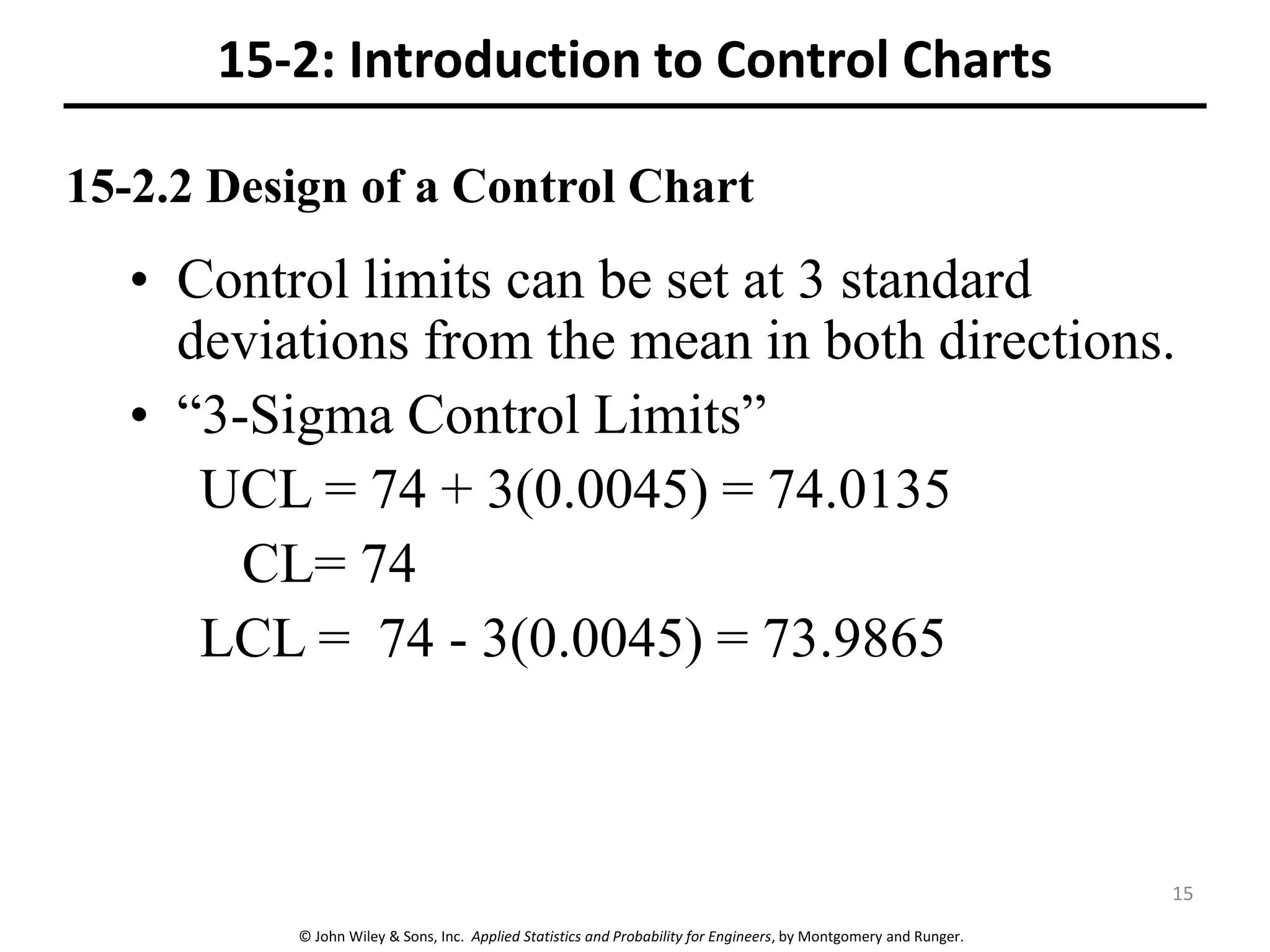 © John Wiley & Sons, Inc. Applied Statistics and Probability for Engineers, by Montgomery and Runger.
15-2.2 Design of a Control Chart
• Control limits can be set at 3 standard
deviations from the mean in both directions.
• “3-Sigma Control Limits”
UCL = 74 + 3(0.0045) = 74.0135
CL= 74
LCL = 74 - 3(0.0045) = 73.9865
15-2: Introduction to Control Charts
15
 