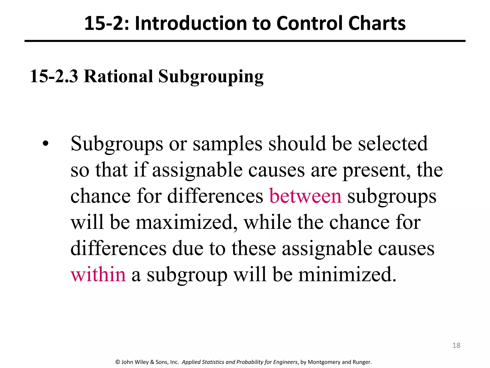 © John Wiley & Sons, Inc. Applied Statistics and Probability for Engineers, by Montgomery and Runger.
15-2.3 Rational Subgrouping
15-2: Introduction to Control Charts
• Subgroups or samples should be selected
so that if assignable causes are present, the
chance for differences between subgroups
will be maximized, while the chance for
differences due to these assignable causes
within a subgroup will be minimized.
18
 