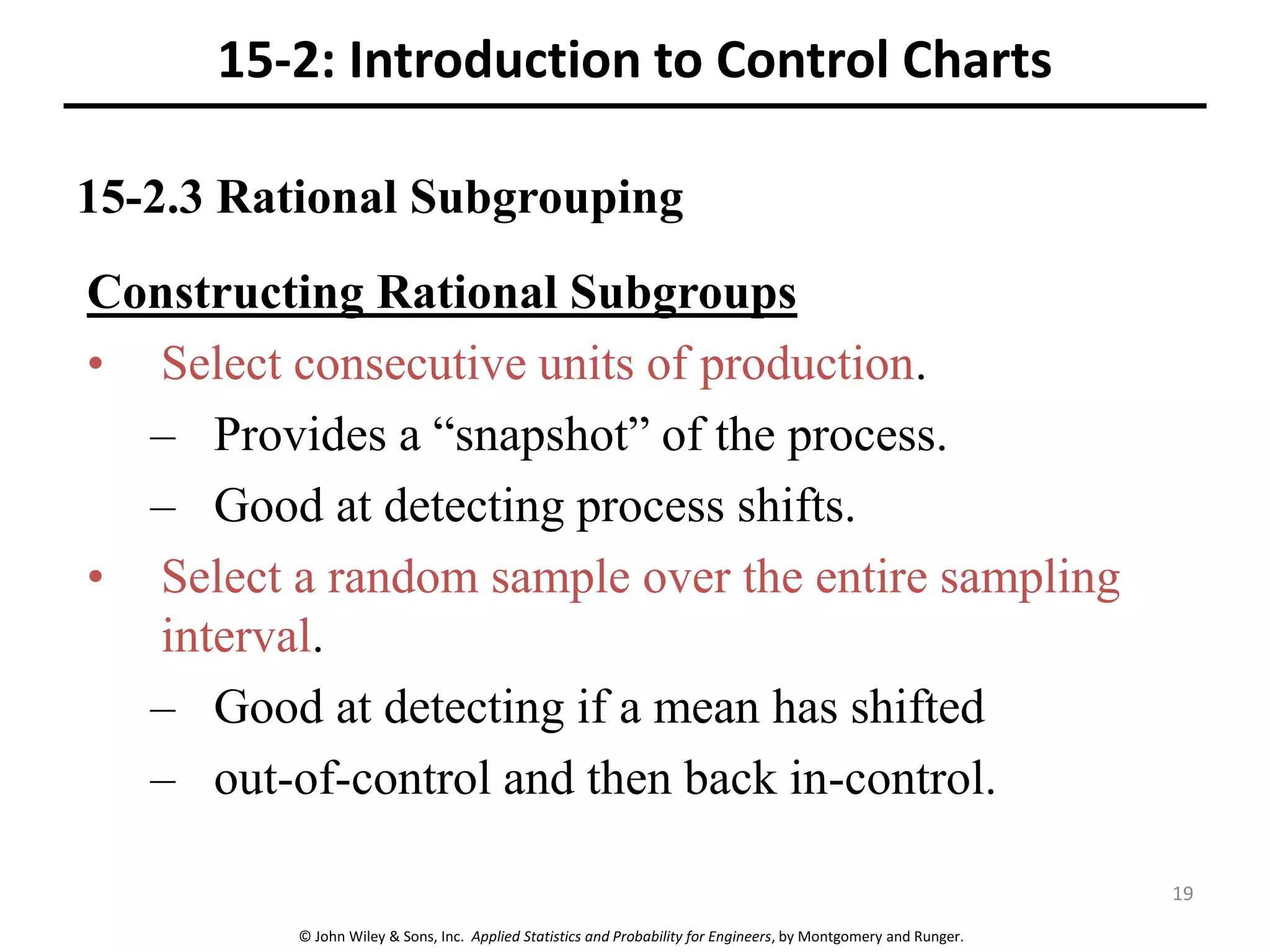 © John Wiley & Sons, Inc. Applied Statistics and Probability for Engineers, by Montgomery and Runger.
15-2.3 Rational Subgrouping
15-2: Introduction to Control Charts
Constructing Rational Subgroups
• Select consecutive units of production.
– Provides a “snapshot” of the process.
– Good at detecting process shifts.
• Select a random sample over the entire sampling
interval.
– Good at detecting if a mean has shifted
– out-of-control and then back in-control.
19
 