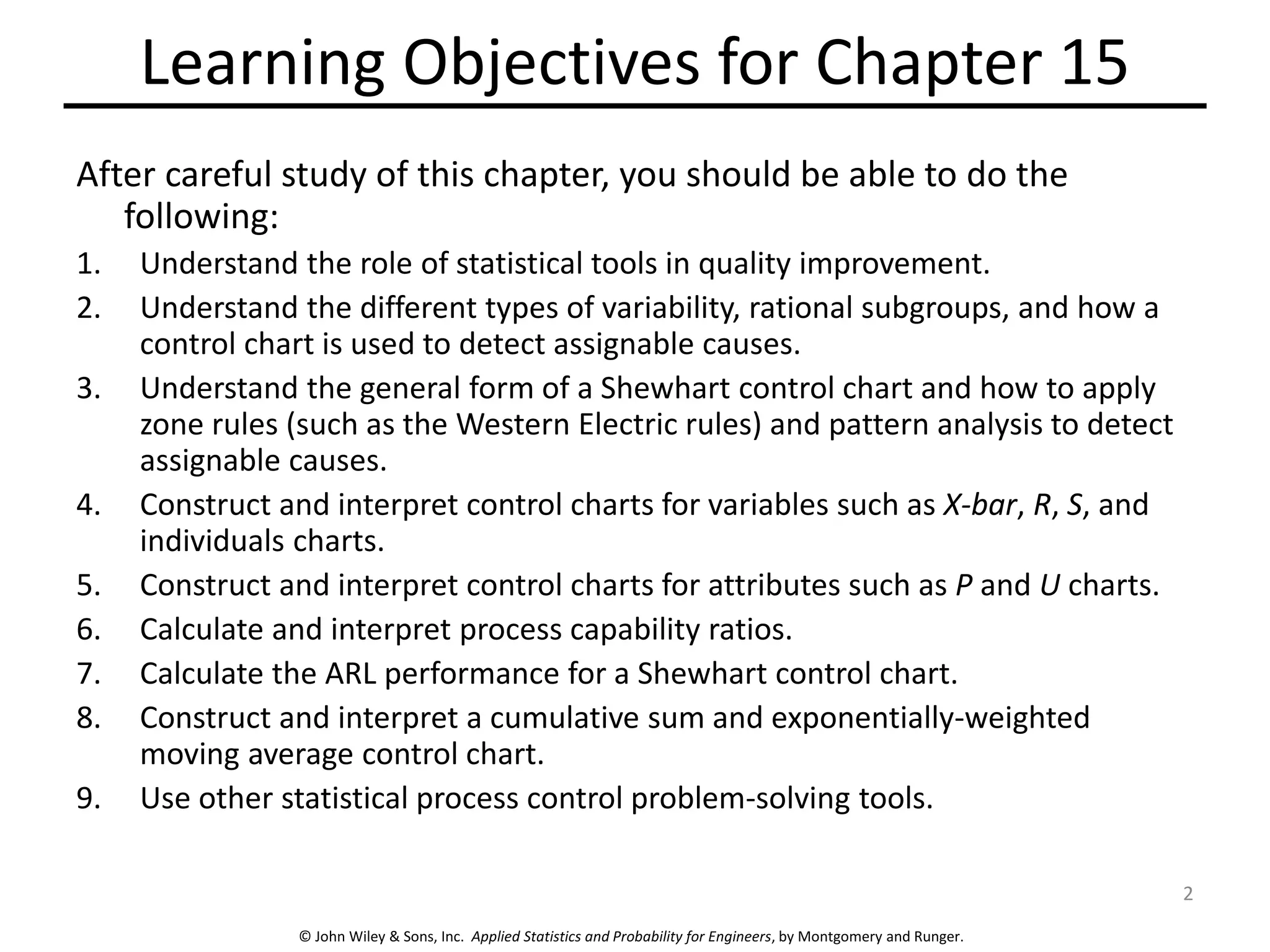 © John Wiley & Sons, Inc. Applied Statistics and Probability for Engineers, by Montgomery and Runger.
Learning Objectives for Chapter 15
After careful study of this chapter, you should be able to do the
following:
1. Understand the role of statistical tools in quality improvement.
2. Understand the different types of variability, rational subgroups, and how a
control chart is used to detect assignable causes.
3. Understand the general form of a Shewhart control chart and how to apply
zone rules (such as the Western Electric rules) and pattern analysis to detect
assignable causes.
4. Construct and interpret control charts for variables such as X-bar, R, S, and
individuals charts.
5. Construct and interpret control charts for attributes such as P and U charts.
6. Calculate and interpret process capability ratios.
7. Calculate the ARL performance for a Shewhart control chart.
8. Construct and interpret a cumulative sum and exponentially-weighted
moving average control chart.
9. Use other statistical process control problem-solving tools.
2
 