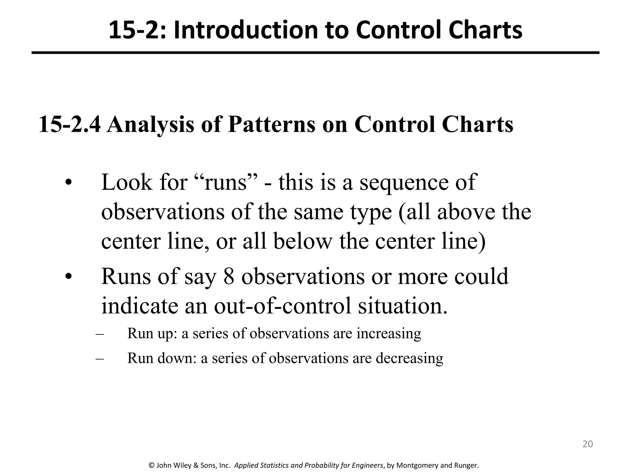 © John Wiley & Sons, Inc. Applied Statistics and Probability for Engineers, by Montgomery and Runger.
15-2.4 Analysis of Patterns on Control Charts
15-2: Introduction to Control Charts
• Look for “runs” - this is a sequence of
observations of the same type (all above the
center line, or all below the center line)
• Runs of say 8 observations or more could
indicate an out-of-control situation.
– Run up: a series of observations are increasing
– Run down: a series of observations are decreasing
20
 