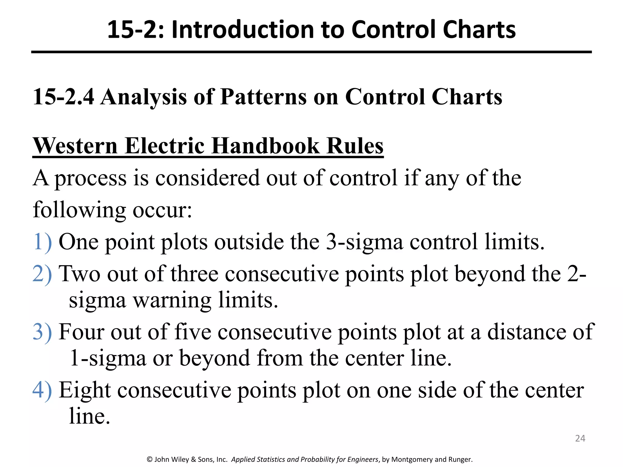 © John Wiley & Sons, Inc. Applied Statistics and Probability for Engineers, by Montgomery and Runger.
15-2.4 Analysis of Patterns on Control Charts
15-2: Introduction to Control Charts
Western Electric Handbook Rules
A process is considered out of control if any of the
following occur:
1) One point plots outside the 3-sigma control limits.
2) Two out of three consecutive points plot beyond the 2-
sigma warning limits.
3) Four out of five consecutive points plot at a distance of
1-sigma or beyond from the center line.
4) Eight consecutive points plot on one side of the center
line.
24
 