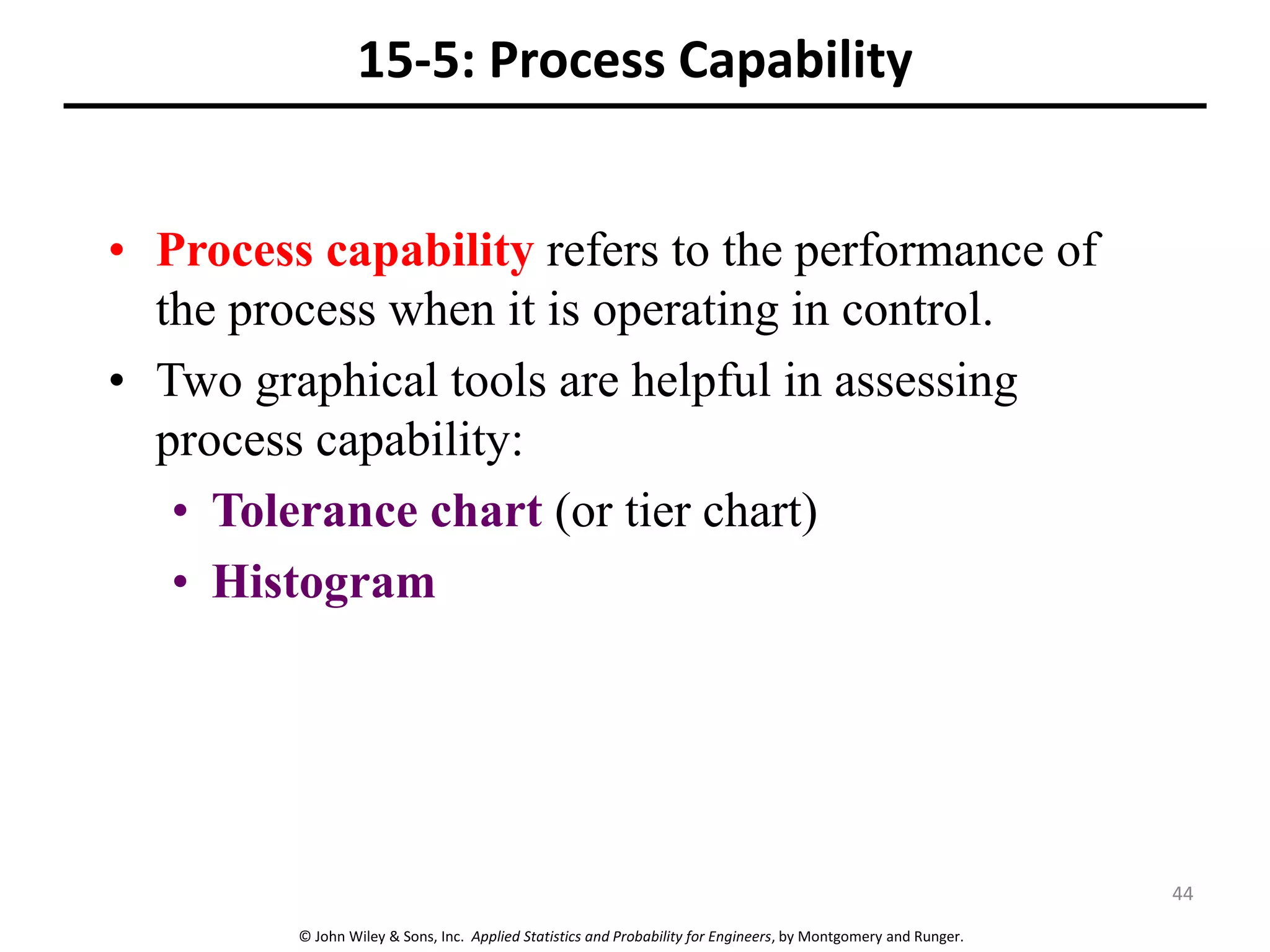 © John Wiley & Sons, Inc. Applied Statistics and Probability for Engineers, by Montgomery and Runger.
15-5: Process Capability
• Process capability refers to the performance of
the process when it is operating in control.
• Two graphical tools are helpful in assessing
process capability:
• Tolerance chart (or tier chart)
• Histogram
44
 