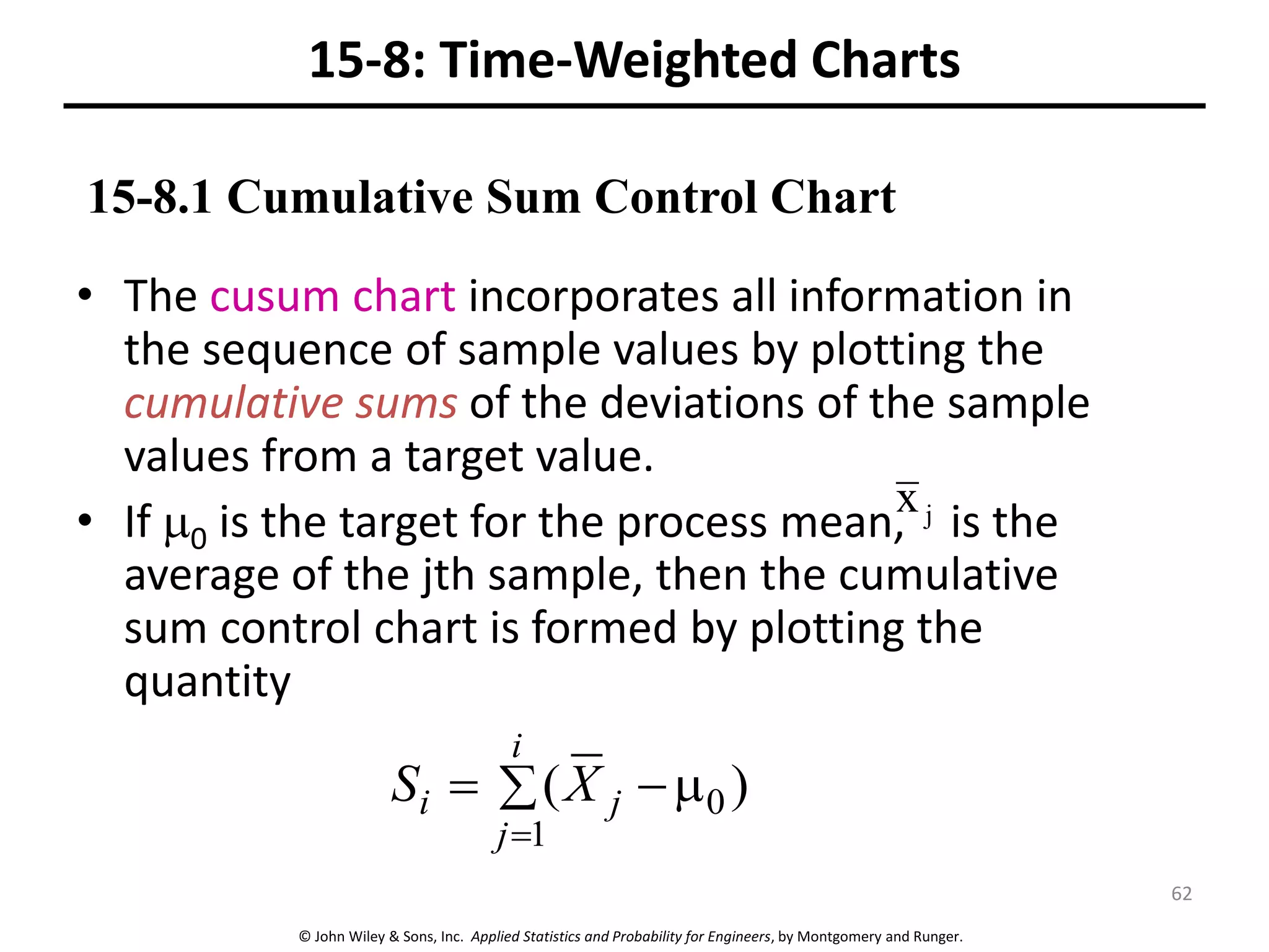 © John Wiley & Sons, Inc. Applied Statistics and Probability for Engineers, by Montgomery and Runger.
15-8: Time-Weighted Charts
• The cusum chart incorporates all information in
the sequence of sample values by plotting the
cumulative sums of the deviations of the sample
values from a target value.
• If 0 is the target for the process mean, is the
average of the jth sample, then the cumulative
sum control chart is formed by plotting the
quantity
j
x
 



i
j
j
i X
S
1
0 )
(
15-8.1 Cumulative Sum Control Chart
62
 