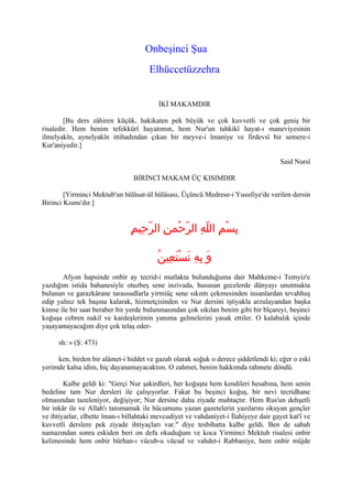 Onbeşinci Şua
                                      Elhüccetüzzehra


                                          İKİ MAKAMDIR

        [Bu ders zâhiren küçük, hakikaten pek büyük ve çok kuvvetli ve çok geniş bir
risaledir. Hem benim tefekkürî hayatımın, hem Nur'un tahkikî hayat-ı maneviyesinin
ilmelyakîn, aynelyakîn ittihadından çıkan bir meyve-i îmaniye ve firdevsî bir semere-i
Kur'aniyedir.]

                                                                                      Said Nursî

                                 BİRİNCİ MAKAM ÜÇ KISIMDIR

        [Yirminci Mektub'un hülâsat-ül hülâsası, Üçüncü Medrese-i Yusufiye'de verilen dersin
Birinci Kısmı'dır.]


                                ِ‫بِسْمِ اللّهِ الرّحْمنِ الرّحِيم‬

                                         ُ‫وَ بِهِ نَسْتعِين‬
                                              َ
       Afyon hapsinde onbir ay tecrid-i mutlakta bulunduğuma dair Mahkeme-i Temyiz'e
yazdığım istida bahanesiyle otuzbeş sene inzivada, hususan gecelerde dünyayı unutmakta
bulunan ve garazkârane tarassudlarla yirmiüç sene sıkıntı çekmesinden insanlardan tevahhuş
edip yalnız tek başına kalarak, hizmetçisinden ve Nur dersini iştiyakla arzulayandan başka
kimse ile bir saat beraber bir yerde bulunmasından çok sıkılan benim gibi bir bîçareyi, beşinci
koğuşa cebren nakil ve kardeşlerimin yanıma gelmelerini yasak ettiler. O kalabalık içinde
yaşayamayacağım diye çok telaş eder-

      sh: » (Ş: 473)

     ken, birden bir alâmet-i hiddet ve gazab olarak soğuk o derece şiddetlendi ki; eğer o eski
yerimde kalsa idim, hiç dayanamayacaktım. O zahmet, benim hakkımda rahmete döndü.

        Kalbe geldi ki: quot;Gerçi Nur şakirdleri, her koğuşta hem kendileri hesabına, hem senin
bedeline tam Nur dersleri ile çalışıyorlar. Fakat bu beşinci koğuş, bir nevi tecridhane
olmasından tazeleniyor, değişiyor; Nur dersine daha ziyade muhtaçtır. Hem Rus'un dehşetli
bir inkâr ile ve Allah'ı tanımamak ile hücumunu yazan gazetelerin yazılarını okuyan gençler
ve ihtiyarlar, elbette îman-ı billahtaki mevcudiyet ve vahdaniyet-i İlahiyeye dair gayet kat'î ve
kuvvetli derslere pek ziyade ihtiyaçları var.quot; diye tesbihatta kalbe geldi. Ben de sabah
namazından sonra eskiden beri on defa okuduğum ve koca Yirminci Mektub risalesi onbir
kelimesinde hem onbir bürhan-ı vücub-u vücud ve vahdet-i Rabbaniye, hem onbir müjde
 