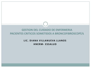 GESTION DEL CUIDADO DE ENFERMERIA PACIENTES CRITICOS SOMETIDOS A BRONCOFIBROSCOPIA Lic. Diana Villanueva Llanos Hnerm- Essalud 