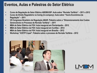 Eventos, Aulas e Palestras do Setor Elétrico
 Curso de Regulação do Setor Elétrico ABDIB/USP: Aula sobre “Revisão Tarifária” – 2011 e 2012
 Curso de Direito Regulatório na Cemig (in-company): Aula sobre “Teoria Econômica da
Regulação” – 2011
 VII Congresso Brasileiro de Regulação ABAR: Palestra sobre o “Dimensionamento dos Custos
Gerenciáveis no Processo de Revisão Tarifária” – 2011
 MBA do Setor Elétrico da FGV: Aula inaugural em Florianópolis – 2012
 MBA do Setor Elétrico da FGV: Aula inaugural em Curitiba – 2012
 MBA do Setor Elétrico da FGV: Aula inaugural em Brasília – 2012
 Workshop “3CRTP Copel”: Palestra sobre o processo de Revisão Tarifária – 2012
 