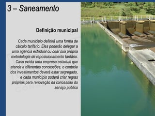 3 – Saneamento
Definição municipal
Cada município definirá uma forma de
cálculo tarifário. Eles poderão delegar a
uma agência estadual ou criar sua própria
metodologia de reposicionamento tarifário.
Caso exista uma empresa estadual que
atenda a diferentes concessões, o controle
dos investimentos deverá estar segregado,
e cada município poderá criar regras
próprias para renovação da concessão do
serviço público
 