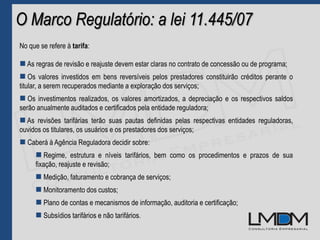 O Marco Regulatório: a lei 11.445/07
No que se refere à tarifa:
 As regras de revisão e reajuste devem estar claras no contrato de concessão ou de programa;
 Os valores investidos em bens reversíveis pelos prestadores constituirão créditos perante o
titular, a serem recuperados mediante a exploração dos serviços;
 Os investimentos realizados, os valores amortizados, a depreciação e os respectivos saldos
serão anualmente auditados e certificados pela entidade reguladora;
 As revisões tarifárias terão suas pautas definidas pelas respectivas entidades reguladoras,
ouvidos os titulares, os usuários e os prestadores dos serviços;
 Caberá à Agência Reguladora decidir sobre:
 Regime, estrutura e níveis tarifários, bem como os procedimentos e prazos de sua
fixação, reajuste e revisão;
 Medição, faturamento e cobrança de serviços;
 Monitoramento dos custos;
 Plano de contas e mecanismos de informação, auditoria e certificação;
 Subsídios tarifários e não tarifários.
 