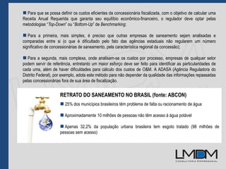  Para que se possa definir os custos eficientes da concessionária fiscalizada, com o objetivo de calcular uma
Receita Anual Requerida que garanta seu equilíbio econômico-financeiro, o regulador deve optar pelas
metodologias “Top-Down” ou “Bottom-Up” de Benchmarking;
 Para a primeira, mais simples, é preciso que outras empresas de saneamento sejam analisadas e
comparadas entre si (o que é dificultado pelo fato das agências estaduais não regularem um número
significativo de concessionárias de saneamento, pela característica regional da concessão);
 Para a segunda, mais complexa, onde analisam-se os custos por processo, empresas de qualquer setor
podem servir de referência, entretanto um maior esforço deve ser feito para identificar as particularidades de
cada uma, além de haver dificuldades para cálculo dos custos de O&M. A ADASA (Agência Reguladora do
Distrito Federal), por exemplo, adota este método para não depender da qualidade das informações repassadas
pelas concessionárias fora de sua área de fiscalização.
RETRATO DO SANEAMENTO NO BRASIL (fonte: ABCON)
 25% dos municípios brasileiros têm problema de falta ou racionamento de água
 Aproximadamente 10 milhões de pessoas não têm acesso à água potável
 Apenas 32,2% da população urbana brasileira tem esgoto tratado (98 milhões de
pessoas sem acesso)
 