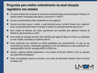Perguntas para melhor entendimento da atual situação
regulatória nos estados
 Os atuais contratos de concessão do serviço de saneamento básico são padronizados? Prevêem um
reajuste tarifário homologado pela agência, conforme lei 11.445/07?
 Quantas concessionárias existem atualmente na área regulada?
 Quantos municípios possui o estado, e qual percentual possui convênio firmado com a agência?
Qual a representatividade destes municípios no estado, em população atendida pelo serviço?
 Qual modelo de definição dos custos operacionais será escolhido pela agência? Empresa de
Referência, Benchmarking ou misto?
 Qual modelo de valoração de ativos será escolhido pela agência? Banco de Preços ou atualização
do valor contábil, subsidiado por auditoria externa?
 Existe atualmente uma resolução que defina penalidades aos concessionários, no caso do não
cumprimento de normas e disposições regulatórias? Como são definidas as multas atualmente? (ex:
resolução ANEEL 63/2004; resolução ARPE 012/2009; etc)
 Quando a agência pretende implementar o novo modelo de Revisão Tarifária? Como os reajustes
são atualmente homologados?
 Existe uma legislação suporte ao processo, como taxas de depreciação setoriais, Plano de Contas
Contábeis, etc?
 
