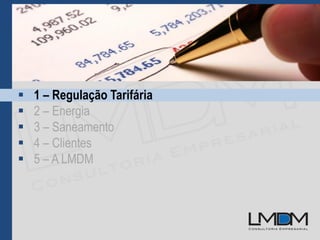  1 – Regulação Tarifária
 2 – Energia
 3 – Saneamento
 4 – Clientes
 5 – A LMDM
 