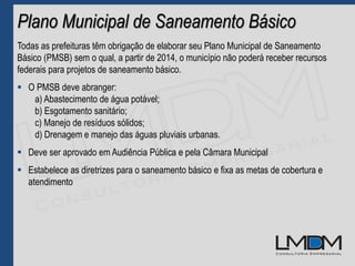 Plano Municipal de Saneamento Básico
Todas as prefeituras têm obrigação de elaborar seu Plano Municipal de Saneamento
Básico (PMSB) sem o qual, a partir de 2014, o município não poderá receber recursos
federais para projetos de saneamento básico.
 O PMSB deve abranger:
a) Abastecimento de água potável;
b) Esgotamento sanitário;
c) Manejo de resíduos sólidos;
d) Drenagem e manejo das águas pluviais urbanas.
 Deve ser aprovado em Audiência Pública e pela Câmara Municipal
 Estabelece as diretrizes para o saneamento básico e fixa as metas de cobertura e
atendimento
 