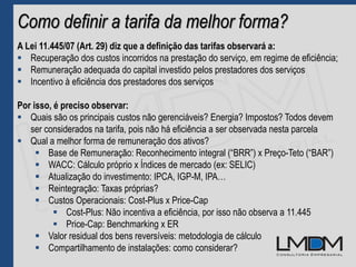 Como definir a tarifa da melhor forma?
A Lei 11.445/07 (Art. 29) diz que a definição das tarifas observará a:
 Recuperação dos custos incorridos na prestação do serviço, em regime de eficiência;
 Remuneração adequada do capital investido pelos prestadores dos serviços
 Incentivo à eficiência dos prestadores dos serviços
Por isso, é preciso observar:
 Quais são os principais custos não gerenciáveis? Energia? Impostos? Todos devem
ser considerados na tarifa, pois não há eficiência a ser observada nesta parcela
 Qual a melhor forma de remuneração dos ativos?
 Base de Remuneração: Reconhecimento integral (“BRR”) x Preço-Teto (“BAR”)
 WACC: Cálculo próprio x Índices de mercado (ex: SELIC)
 Atualização do investimento: IPCA, IGP-M, IPA…
 Reintegração: Taxas próprias?
 Custos Operacionais: Cost-Plus x Price-Cap
 Cost-Plus: Não incentiva a eficiência, por isso não observa a 11.445
 Price-Cap: Benchmarking x ER
 Valor residual dos bens reversíveis: metodologia de cálculo
 Compartilhamento de instalações: como considerar?
 