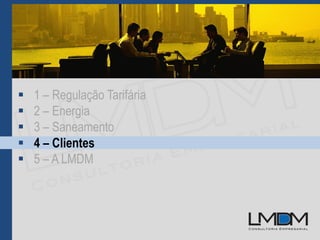 1 – Regulação Tarifária
 2 – Energia
 3 – Saneamento
 4 – Clientes
 5 – A LMDM
 
