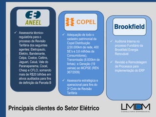 Principais clientes do Setor Elétrico
 Auditoria Interna no
processo Fundiário da
Brookfield Energia
Renovável
 Revisão e Remodelagem
de Processos para
implementação do ERP
 Adequação de todo o
cadastro patrimonial da
Copel Distribuição
(230.000km de rede, 400
SE’s e 3,6 milhões de
Consumidores),
Transmissão (8.000km de
linhas) e Geração (19
usinas) ao MCPSE (REN
367/2009)
 Assessoria estratégica e
operacional para fins do
3o Ciclo de Revisão
Tarifária
 Assessoria técnico-
regulatória para o
processo de Revisão
Tarifária dos seguintes
agentes: Eletropaulo,
Elektro, Bandeirante,
Celpa, Coelce, Celtins,
Jaguari, Caiuá, Vale do
Paranapanema, Cocel,
Chesp e CFLO, somando
mais de R$20 bilhões em
ativos auditados para fins
de definição da Parcela B
 
