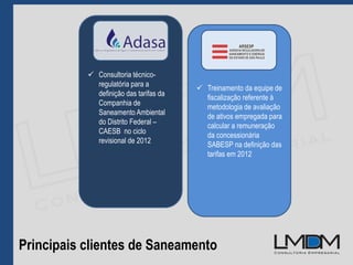 Principais clientes de Saneamento
 Treinamento da equipe de
fiscalização referente à
metodologia de avaliação
de ativos empregada para
calcular a remuneração
da concessionária
SABESP na definição das
tarifas em 2012
 Consultoria técnico-
regulatória para a
definição das tarifas da
Companhia de
Saneamento Ambiental
do Distrito Federal –
CAESB no ciclo
revisional de 2012
 