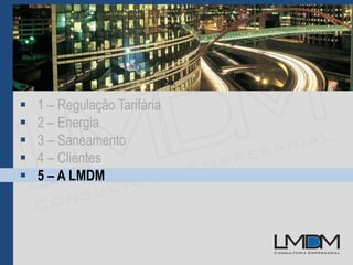  1 – Regulação Tarifária
 2 – Energia
 3 – Saneamento
 4 – Clientes
 5 – A LMDM
 
