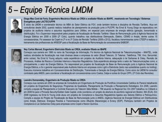 5 – Equipe Técnica LMDM
Diogo Mac Cord de Faria, Engenheiro Mecânico filiado ao CREA e avaliador filiado ao IBAPE , mestrando em Tecnologia / Sistemas
Energéticos pelo LACTEC/UFPR
É sócio da LMDM e coordenador técnico do MBA do Setor Elétrico da FGV, onde também leciona a disciplina de Revisão Tarifária. Atua em
consultorias desde 2002, quando realizou trabalhos de planejamento da produção junto à PUCPR. Na Ernst & Young Diogo se especializou em
projetos de auditoria interna e assuntos regulatórios para Utilities, em especial para empresas de energia elétrica (geração, transmissão e
distribuição). Foi o Supervisor responsável pelos projetos de fiscalização de Revisão Tarifária / Base de Remuneração junto à Agência Nacional de
Energia Elétrica em 2008 e 2009 (2º Ciclo), quando trabalhou nas distribuidoras Eletropaulo, Elektro, CEMIG e Ampla, dentre outras 15
concessionárias. Foi assessor da Copel no 2º e no 3º Ciclos de Revisão Tarifária (2008 e 2012), fiscalizou transmissoras como CTEEP e realizou o
treinamento dos profissionais da ARSESP para a fiscalização da Base de Remuneração da concessionária SABESP.
Leandro Domaredzky, Engenheiro de Produção filiado no CREA
Começou sua carreira em 2003 na empresa de Consultoria em Engenharia de Produção da Pontifícia Universidade Católica do Paraná trabalhando
em projetos de Engenharia de Segurança, Programas da Qualidade, Planejamento da Produção e Planejamento Estratégico. Em 2006, Leandro
compôs a equipe de Planejamento e Controle financeiro da Telecom Itália Móbile – TIM atuando na Regional Sul. Em 2007 trabalhou no Citibank e
em 2008 foi para o Pinnacle Security/Golden Gate Capital, onde coordenou um projeto de abertura do escritório regional em Boston, MA (EUA). Em
2008 ingressou na Ernst & Young onde atuou em projetos de Compliance e Assuntos Regulatórios ligados aos Setores Elétrico e Petroquímico.
Compôs a equipe do Projeto de Fiscalização de Base de Remuneração junto à ANEEL (Agência Nacional de Energial Elétrica) em Distribuidoras
como Ampla, Eletrocar, Energisa Paraíba e Transmissoras como Afluente (Neoenergia) e Evrecy (EDP). Participou também em Projetos de
Compliance à Lei Sarbannes Oxley para empresas como Copel e Hexion Química.
Ney Carlos Manoel, Engenheiro Eletricista filiado ao CREA, avaliador filiado ao IBAPE
Começou sua carreira em 1990 no ramo de Tecnologia da Informação. Foi técnico da Agência Nacional de Telecomunicações – ANATEL, onde
realizou atividades de fiscalização nas mais diversas áreas e empresas do setor (Brasil Telecom, Oi Telemar, Telefônica, TIM, Vivo, Sercomtel,
entre outras). Na Ernst & Young adquiriu vasta experiência em projetos de Auditoria Interna, adequação à lei Sarbanes & Oxley, Revisão de
Processos, Análise de Riscos e Controles Internos e Assuntos Regulatórios. Esta experiência abrange tanto o setor de Telecomunicações como, e
principalmente, o setor de Energia Elétrica. Foi responsável por projetos de fiscalização de Base de Remuneração junto à Agência Nacional de
Energia Elétrica, e foi o gerente responsável pela Auditoria Interna em empresas como Light e Eletrobrás (tanto nas subsidiárias quanto na holding).
Executou inúmeros trabalhos em Concessionárias de Distribuição, Transmissão e Geração de Energia Elétrica. Como sócio da LMDM foi consultor
contratado pela ANEEL para coordenar a fiscalização em concessionárias como Coelce, Celpa e outras do Grupo CPFL (3º Ciclo das Revisões).
 
