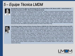 5 – Equipe Técnica LMDM
Rosangela Mac Cord de Faria, Mestre em Administração pela FGV, Contadora filiada no CRC, Membro do IBGC – Instituto Brasileiro de
Governança Corporativa e do RIMS – Risk Insurance Management Society
Profissional com mais de 30 anos de experiência, dos quais 22 em Oil & Gas. Trabalhou na companhia americana ExxonMobil em funções diretoras
e gerenciais, com experiências e responsabilidades locais e regionais, como Diretora Financeira, Gerente Corporativa, Auditora Regional e
Contadora, em diversas áreas como Shared Services da América Latina, Auditoria Regional, Controladoria, Relatórios Financeiros e Projetos
Estratégicos, em diversos segmentos de negócios como Químicos, Lubrificantes, Distribuição e Administração Corporativa. Atualmente é presidente
do Comitê de Riscos & Auditoria e membro do Conselho de Administração da Masisa S.A., empresa chilena de capital aberto com presença no
mercado latino americano e Estados Unidos. Desempenhou também o cargo de Chief Risk Officer – CRO na Holding GrupoNueva (grupo de capital
suíço com atuação em diversos países da América Latina) por 5 anos, trabalhando na Costa Rica e no Chile, liderando a implementação da
Estratégia de Governança Corporativa e de Gestão de Riscos em empresas como Amanco e Masisa. Rosangela possui mestrado em
Administração pela FGV – Fundação Getúlio Vargas e graduação em Ciências Contábeis, no Brasil, além de ter cursado Programa de Educação
Executiva em Harvard. Pela LMDM foi responsável por clientes como Natura, Santos Pilots e Fasa.
Carlos Werlang Lebelein, formado em Direito e Economia, filiado ao CORECON, CIA, CCSA, Especialista em Gestão de Riscos pela UFPR
É sócio da LMDM e professor da FGV. Começou sua carreira de consultoria em 2003 na Ernst & Young onde participou de vários projetos em
concessionários do setor Público além de serviços para as agências reguladoras ANATEL e ANEEL. Para ANATEL participou de trabalhos de apoio
à fiscalização em empresas como Brasil Telecom, GVT e Sercomtel. Na ANEEL participou de trabalhos de fiscalização na Comercializadora
Brasileira de Energia Emergencial – CBEE (2005) e nas empresas do Grupo Rede (2006). Na Ashmore Energy foi responsável pelos trabalhos de
consultoria de processos, gestão de riscos e regulação com a legislação do setor energético, por mais de 3 anos nas empresas do grupo; Elektro
em Campinas, Pantanal Energia, Gás Ocidente (Cuiabá) e Gás Oriente (Bolívia). Ainda na Ernst & Young participou de trabalhos de Gestão de
Riscos e regulação nas empresas do Grupo COPEL (COPEL e Compagás). Em 2007 juntou-se ao Grupo Brascan, atual grupo Brookfield com mais
R$ 18 bilhões em ativos no Brasil, onde foi Coordenador de Auditoria das várias empresas do grupo incluindo permissionárias e concessionárias
controladas pela Brookfield Energia Renovável especializada na geração de energia através de PCHs e UHEs, e dententora de mais de 35 usinas
no país. Ainda pelo Grupo Brookfield foi membro do Comitê de Auditoria da Funcoge, representando a empresa do setor de Energia do grupo.
Participou ainda de diversos trabalhos, principalmente, na Brookfield Incorporadora (empresa sediada no Rio de Janeiro e listada na Bolsa de
Valores de São Paulo).
 